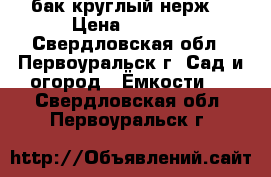 бак круглый нерж. › Цена ­ 9 500 - Свердловская обл., Первоуральск г. Сад и огород » Ёмкости   . Свердловская обл.,Первоуральск г.